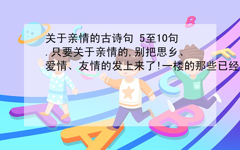 关于亲情的古诗句 5至10句.只要关于亲情的,别把思乡、爱情、友情的发上来了!一楼的那些已经有了，要不同的！