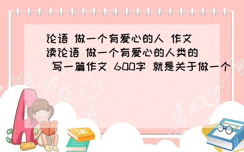 论语 做一个有爱心的人 作文读论语 做一个有爱心的人类的 写一篇作文 600字 就是关于做一个 “有爱心的人”的