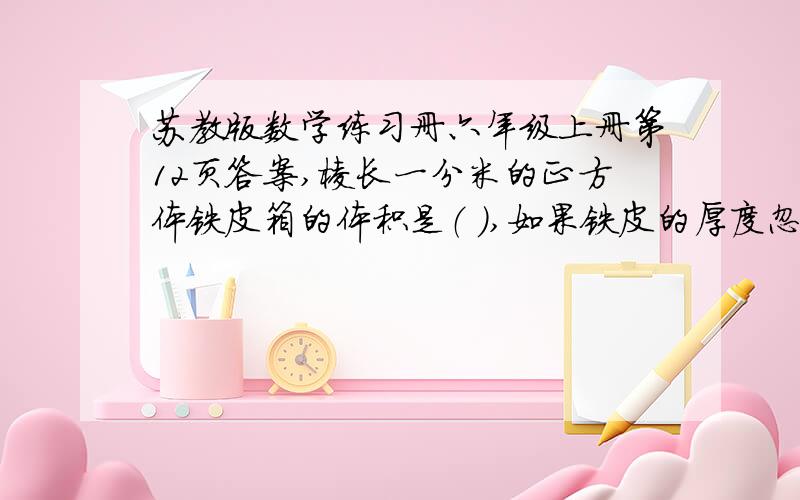 苏教版数学练习册六年级上册第12页答案,棱长一分米的正方体铁皮箱的体积是（ ）,如果铁皮的厚度忽略不计,它的容积是（ ）.要用棱长一厘米的小正方体木块拼成一个较大的正方体,至少需