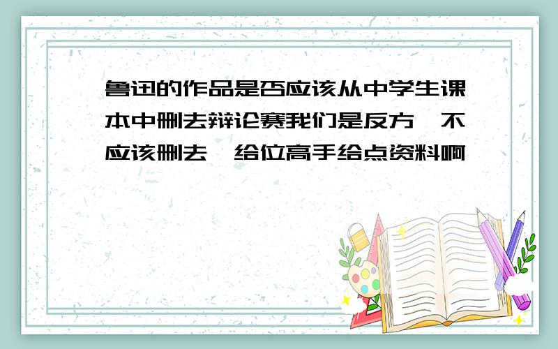 鲁迅的作品是否应该从中学生课本中删去辩论赛我们是反方,不应该删去,给位高手给点资料啊,