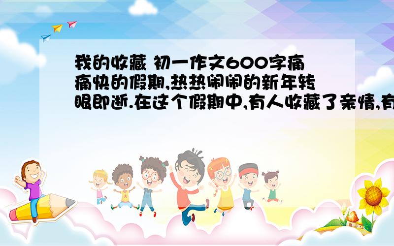 我的收藏 初一作文600字痛痛快的假期,热热闹闹的新年转眼即逝.在这个假期中,有人收藏了亲情,有人收藏了友情,以我的收藏为题,写一篇600字的记叙文