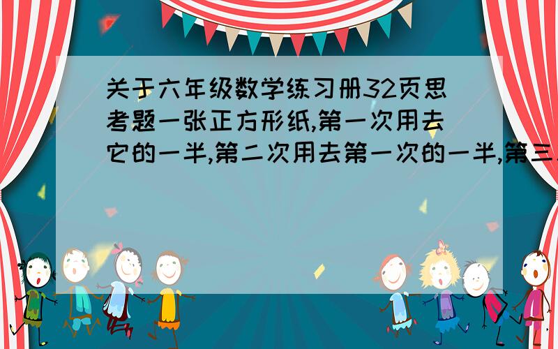 关于六年级数学练习册32页思考题一张正方形纸,第一次用去它的一半,第二次用去第一次的一半,第三次用去第二次的一半  第三次用去这张纸的几分之几?          急用,跪拜