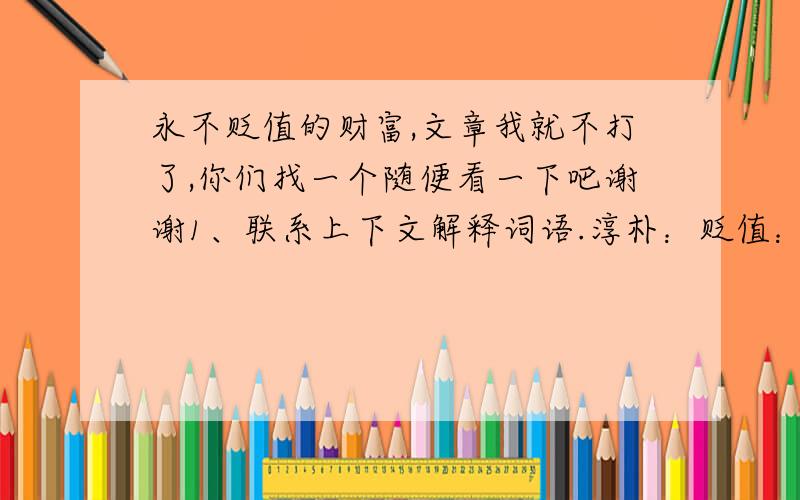 永不贬值的财富,文章我就不打了,你们找一个随便看一下吧谢谢1、联系上下文解释词语.淳朴：贬值：2、在括号里填上适当的关联词.左邻右舍（ ）也穷,（ ）帮我筹集学费.我一直珍藏着那一