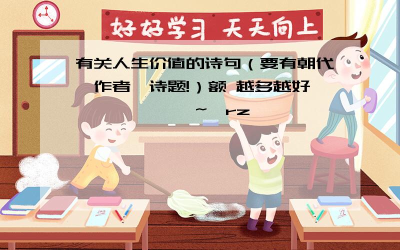 有关人生价值的诗句（要有朝代、作者、诗题!）额 越多越好 囧囧囧囧囧囧~囧rz