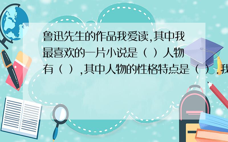 鲁迅先生的作品我爱读,其中我最喜欢的一片小说是（ ）人物有（ ）,其中人物的性格特点是（ ）.我喜欢的理由是（ ）.看过的人填