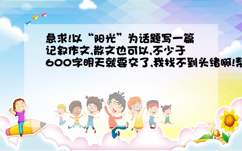 急求!以“阳光”为话题写一篇记叙作文,散文也可以,不少于600字明天就要交了,我找不到头绪啊!帮我找找,谢谢了!最好是记叙文!