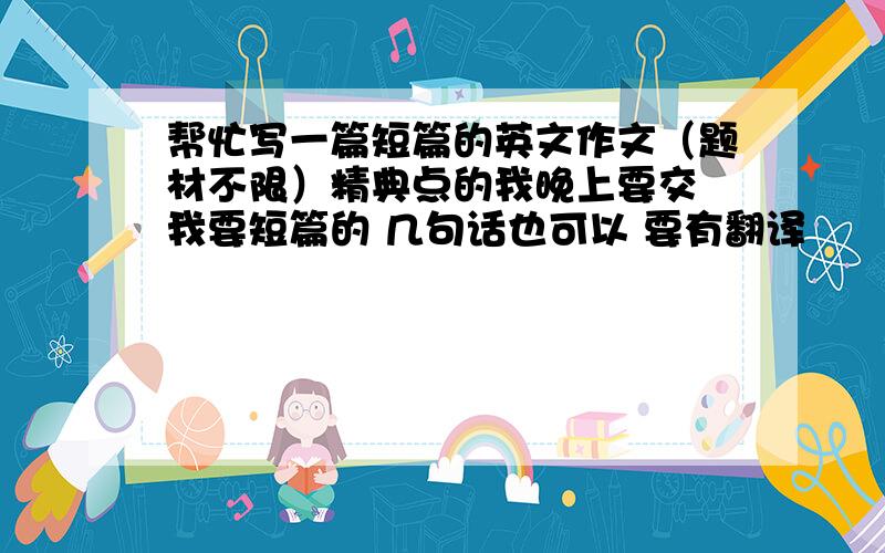 帮忙写一篇短篇的英文作文（题材不限）精典点的我晚上要交 我要短篇的 几句话也可以 要有翻译