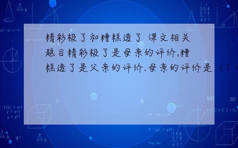 精彩极了和糟糕透了 课文相关题目精彩极了是母亲的评价,糟糕透了是父亲的评价.母亲的评价是（）和创作的（）,父亲的评价是提醒“（）,（）,（）,（）.”“我”的幸运表现在什么地方.