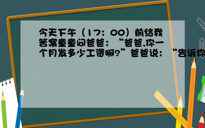 今天下午（17：00）前给我答案童童问爸爸：“爸爸,你一个月发多少工资啊?”爸爸说：“告诉你吧,我每月把工资的百分之六十留做日常开支,把剩下的工资和妈妈节余的三百六十元一起存入