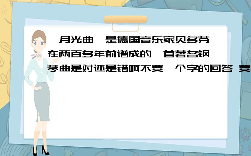 《月光曲》是德国音乐家贝多芬在两百多年前谱成的一首著名钢琴曲是对还是错啊不要一个字的回答 要有根据````````我就是六年的 你们说是对的啊 要是老师批对了我就给加分,