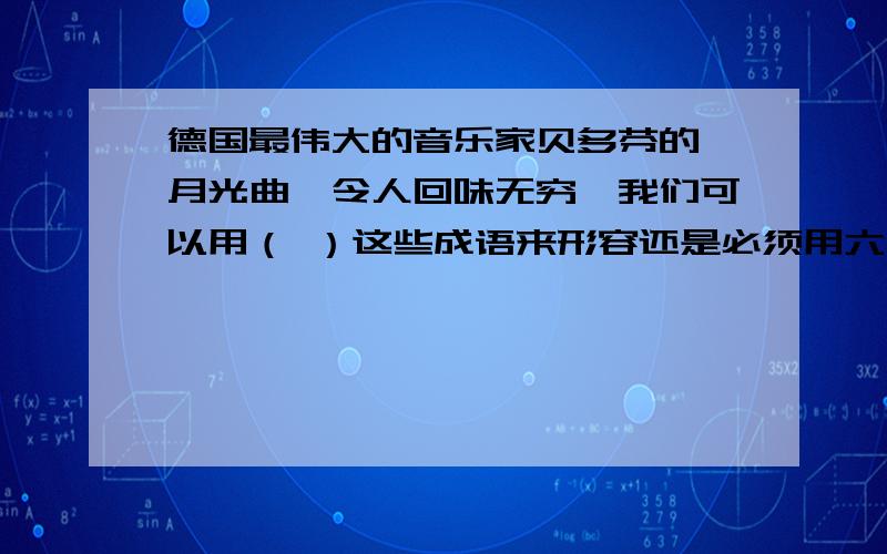 德国最伟大的音乐家贝多芬的《月光曲》令人回味无穷,我们可以用（ ）这些成语来形容还是必须用六年级上册语文书第8单元的日积月累里面的词回答!雕梁画栋 巧夺天工 独具匠心 引人入胜