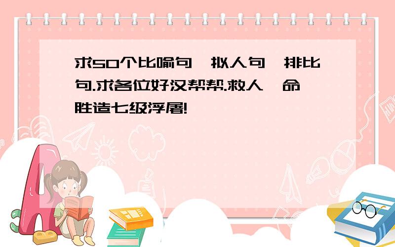 求50个比喻句,拟人句,排比句.求各位好汉帮帮.救人一命胜造七级浮屠!