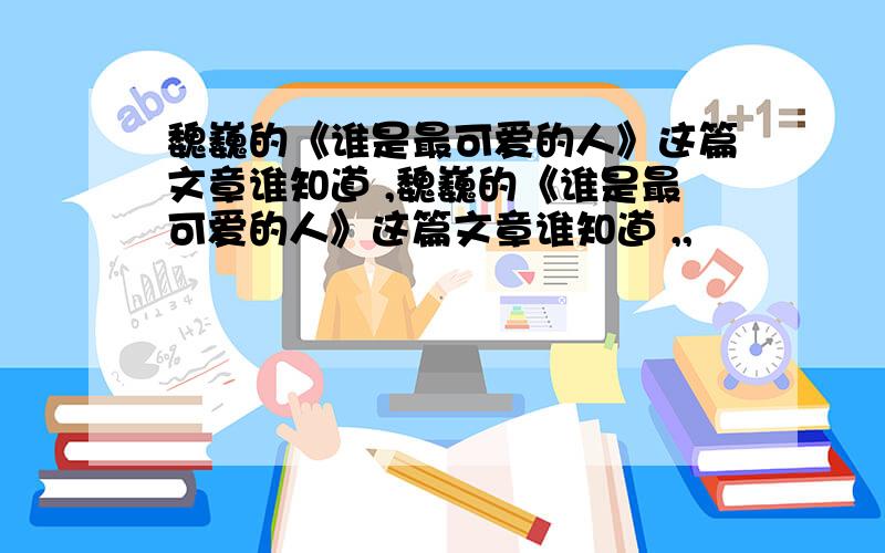 魏巍的《谁是最可爱的人》这篇文章谁知道 ,魏巍的《谁是最可爱的人》这篇文章谁知道 ,,