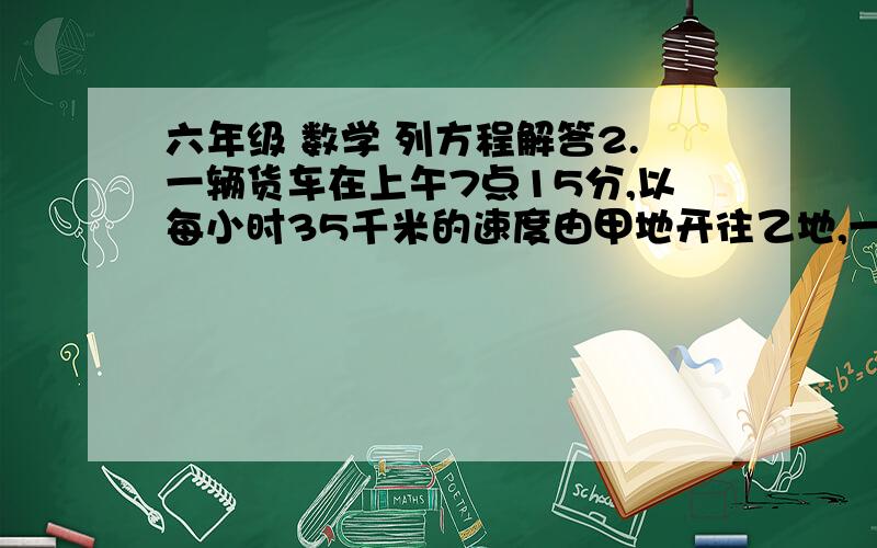 六年级 数学 列方程解答2.一辆货车在上午7点15分,以每小时35千米的速度由甲地开往乙地,一辆客车在早上8点以每小时50千米的速度也由甲地开往乙地,且比货车早25分钟到达乙地,求甲、乙两地