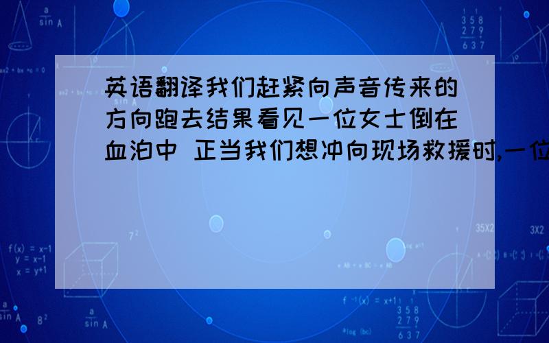 英语翻译我们赶紧向声音传来的方向跑去结果看见一位女士倒在血泊中 正当我们想冲向现场救援时,一位戴眼镜的男士拦住了我们旁边是一辆红色小轿车,我们意识到发生车祸了 我们异常气愤