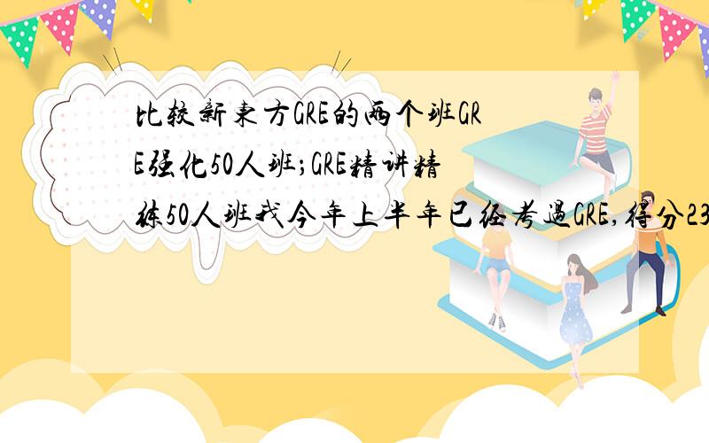 比较新东方GRE的两个班GRE强化50人班；GRE精讲精练50人班我今年上半年已经考过GRE,得分232,希望能提高到230以上所以想报一个新东方的GRE班.有没有人上过这两个班呢?我希望能对比一下它们的