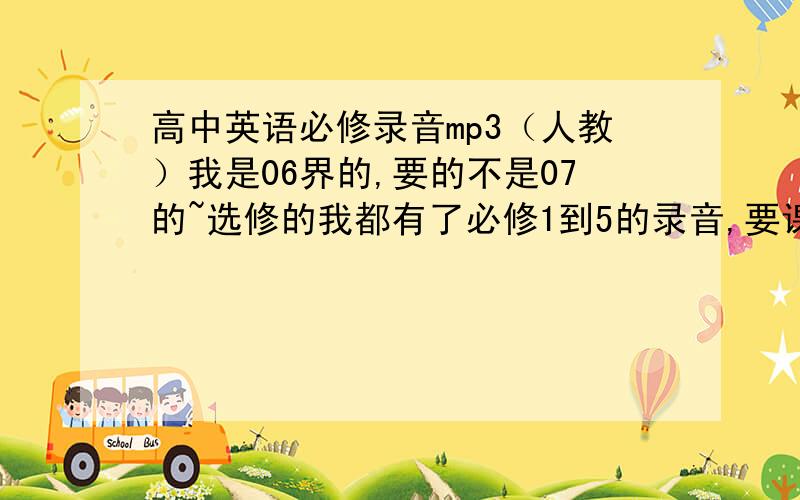 高中英语必修录音mp3（人教）我是06界的,要的不是07的~选修的我都有了必修1到5的录音,要课文和单词的最好不要是一个单元一个单元的最好是一套的,如果只有单词,就免了重点要课文,完整的