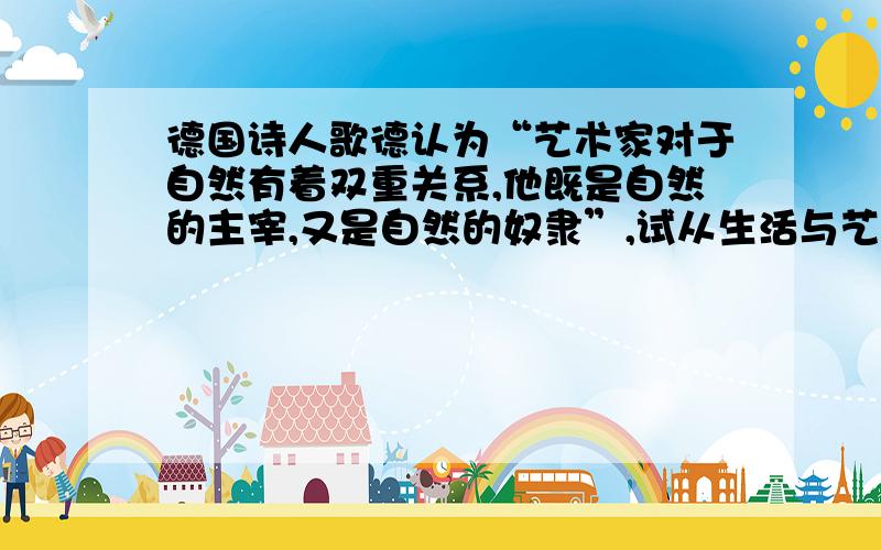 德国诗人歌德认为“艺术家对于自然有着双重关系,他既是自然的主宰,又是自然的奴隶”,试从生活与艺术的关系上说明,艺术与生活的联系.