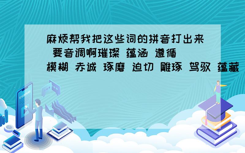 麻烦帮我把这些词的拼音打出来 要音调啊璀璨 蕴涵 遵循 模糊 赤诚 琢磨 迫切 雕琢 驾驭 蕴藏 肆虐 啰唆 沉湎 褶皱 耐人寻味 颠沛流离 言深旨远 未尝不可 流芳千古 面目可憎 栩栩如生 感人