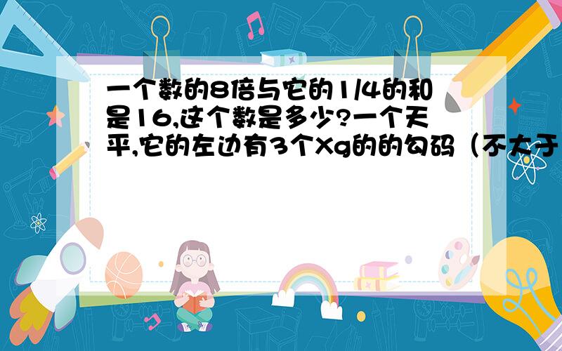 一个数的8倍与它的1/4的和是16,这个数是多少?一个天平,它的左边有3个Xg的的勾码（不大于10g),右边有一个同样的勾码与一个10g的勾码,求X小春一家四口人的年龄之和为147岁,爷爷比爸爸大38岁,