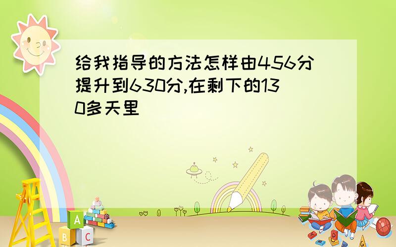 给我指导的方法怎样由456分提升到630分,在剩下的130多天里