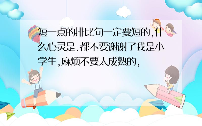 短一点的排比句一定要短的,什么心灵是.都不要谢谢了我是小学生,麻烦不要太成熟的,