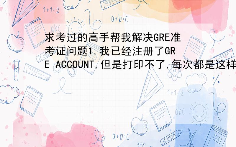 求考过的高手帮我解决GRE准考证问题1.我已经注册了GRE ACCOUNT,但是打印不了,每次都是这样 Your request could not be processed.Please make sure all information is correct and try again.NOTE:Your identifying information must