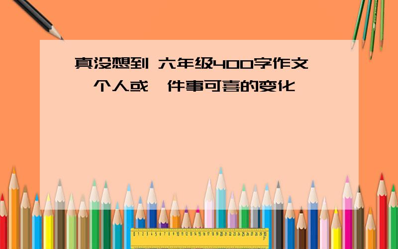 真没想到 六年级400字作文一个人或一件事可喜的变化