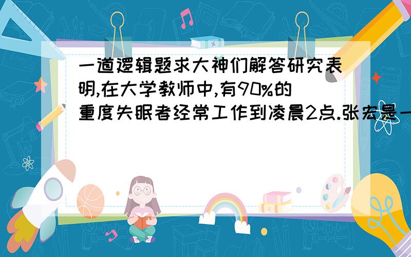 一道逻辑题求大神们解答研究表明,在大学教师中,有90%的重度失眠者经常工作到凌晨2点.张宏是一名大学教师,而且经常工作到凌晨2点,所以,张宏很可能是一位重度失眠者.以下哪项陈述最准确