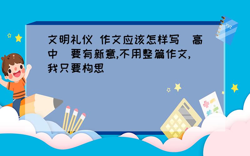 文明礼仪 作文应该怎样写（高中）要有新意,不用整篇作文,我只要构思