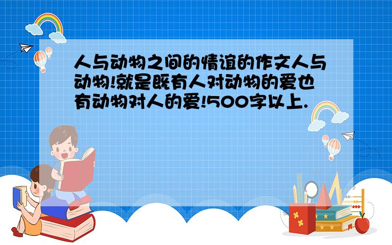 人与动物之间的情谊的作文人与动物!就是既有人对动物的爱也有动物对人的爱!500字以上.