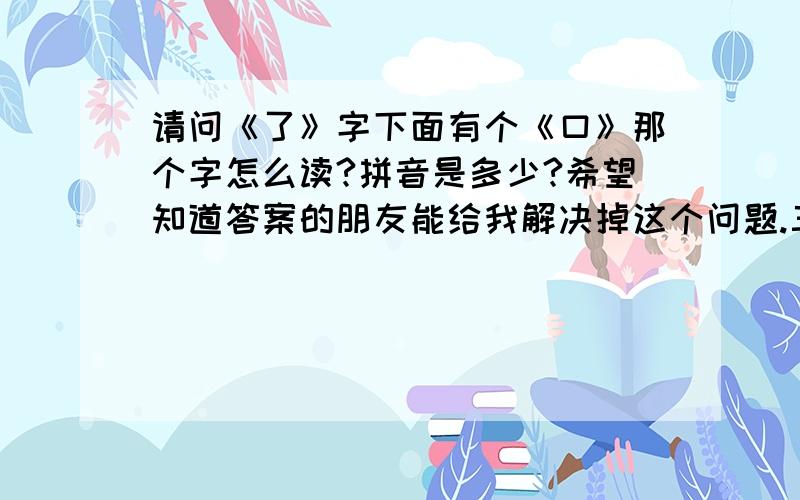 请问《了》字下面有个《口》那个字怎么读?拼音是多少?希望知道答案的朋友能给我解决掉这个问题.三扣!