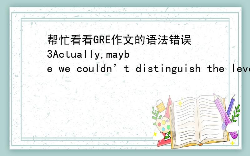 帮忙看看GRE作文的语法错误3Actually,maybe we couldn’t distinguish the level between the human and machine in another area.Nothing can be more evident than that just when human use machine to complete a common affair.Admittedly,the work th