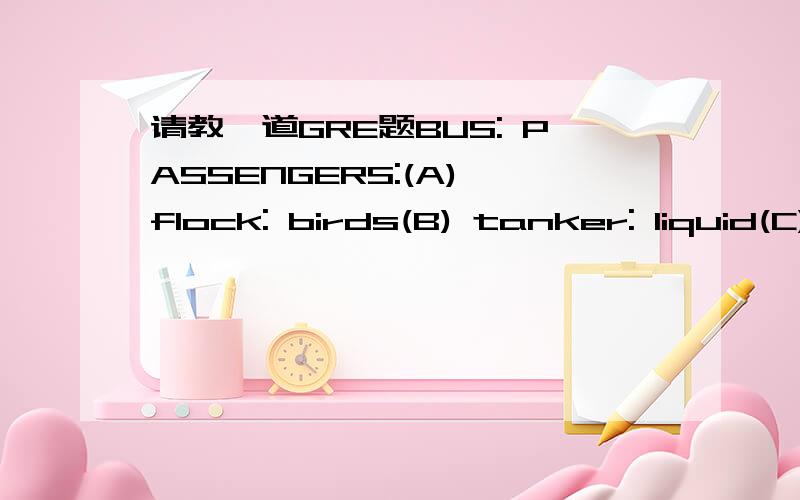 请教一道GRE题BUS: PASSENGERS:(A) flock: birds(B) tanker: liquid(C) envelope: letter(D) bin: coal(E) automobile: gasoline问B和C区别