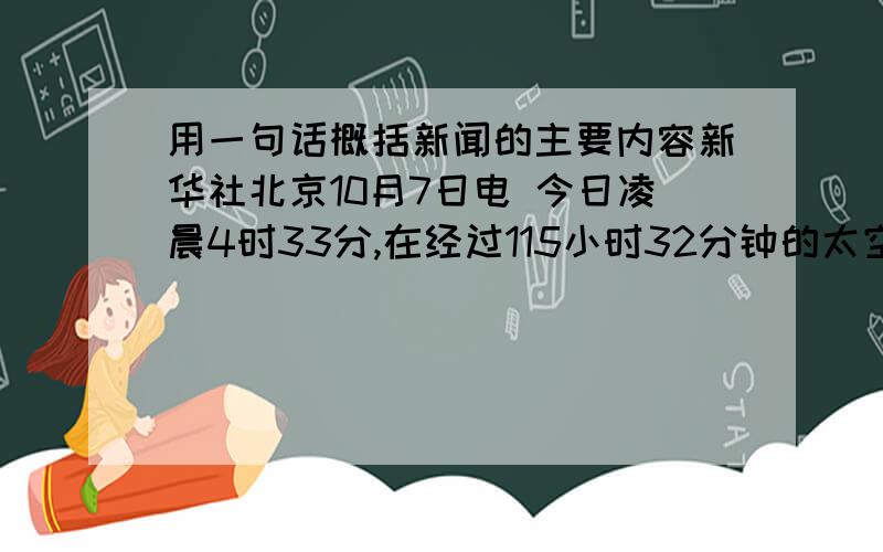 用一句话概括新闻的主要内容新华社北京10月7日电 今日凌晨4时33分,在经过115小时32分钟的太空飞行,完成我国真正意义上有人参与的空间科学试验后,“神舟”六号载人飞船返回舱顺利着陆,航