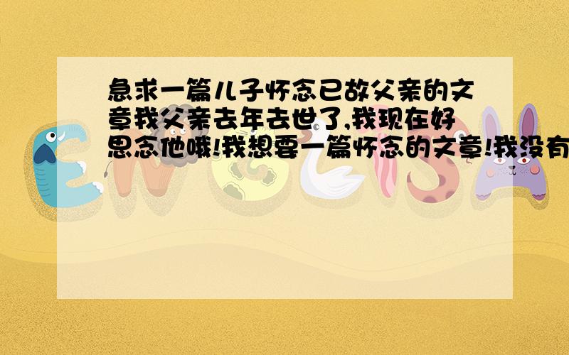 急求一篇儿子怀念已故父亲的文章我父亲去年去世了,我现在好思念他哦!我想要一篇怀念的文章!我没有多少悬赏,还请大家帮帮忙啊 谢谢啊!