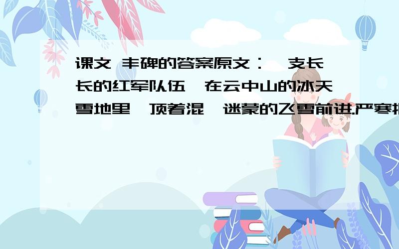 课文 丰碑的答案原文：一支长长的红军队伍,在云中山的冰天雪地里,顶着混沌迷蒙的飞雪前进.严寒把云中山冻成了一个大冰坨,狂风像狼似的嗥叫着,要征服这支装备很差的队伍. 将军的马,早