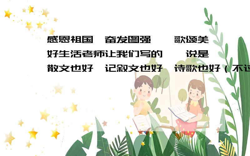 感恩祖国、奋发图强——歌颂美好生活老师让我们写的……说是散文也好,记叙文也好,诗歌也好（不过散文、记叙文需要700↑）求求求求!