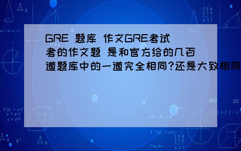 GRE 题库 作文GRE考试考的作文题 是和官方给的几百道题库中的一道完全相同?还是大致相同只是表述不同?还是很有可能不在题库范围内?