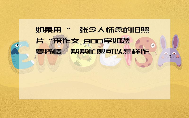 如果用 “一张令人怀念的旧照片 ”来作文 800字如题,要抒情,帮帮忙想可以怎样作