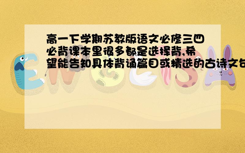 高一下学期苏教版语文必修三四必背课本里很多都是选择背,希望能告知具体背诵篇目或精选的古诗文句子,