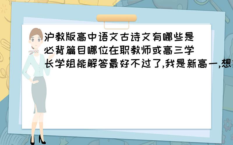 沪教版高中语文古诗文有哪些是必背篇目哪位在职教师或高三学长学姐能解答最好不过了,我是新高一,想提前准备起来.越全越好,要最新的.(P.S.除了《古文观止》还什么教辅比较有用?）