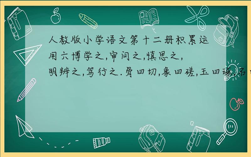 人教版小学语文第十二册积累运用六博学之,审问之,慎思之,明辨之,笃行之.骨曰切,象曰磋,玉曰琢,石曰磨；切磋琢磨,乃成宝器.人之学问知能成就,犹骨象玉石切磋琢磨也.骐骥一跃,不能十步；