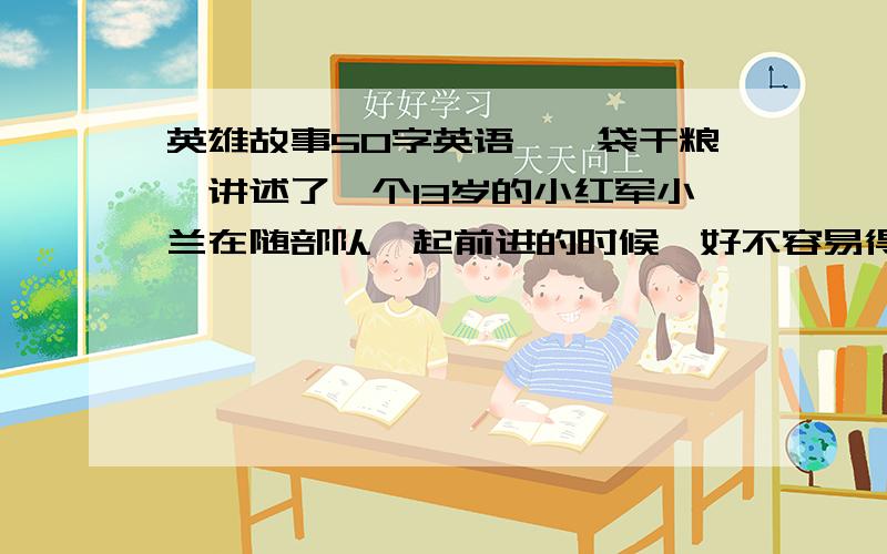 英雄故事50字英语《一袋干粮》讲述了一个13岁的小红军小兰在随部队一起前进的时候,好不容易得到了一袋干粮,却在过一座桥时为照顾一位伤员不慎把自己的那袋干粮掉入河中冲走了.她为了