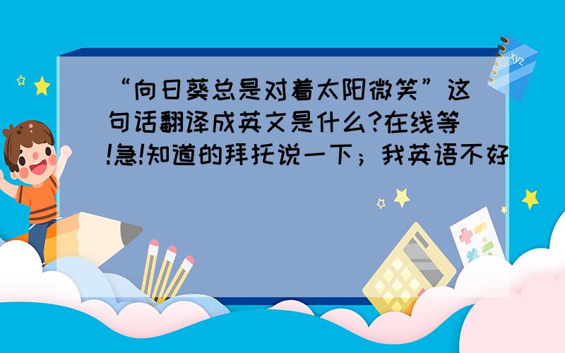 “向日葵总是对着太阳微笑”这句话翻译成英文是什么?在线等!急!知道的拜托说一下；我英语不好