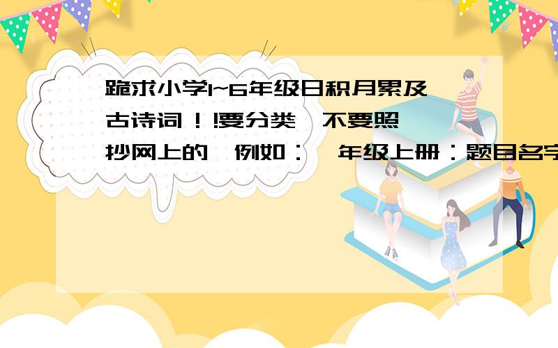 跪求小学1~6年级日积月累及古诗词 ! !要分类,不要照抄网上的,例如：一年级上册：题目名字（朝代）内容第一单元：第二单元：OK?好的我会加分. 急!明天就要了!