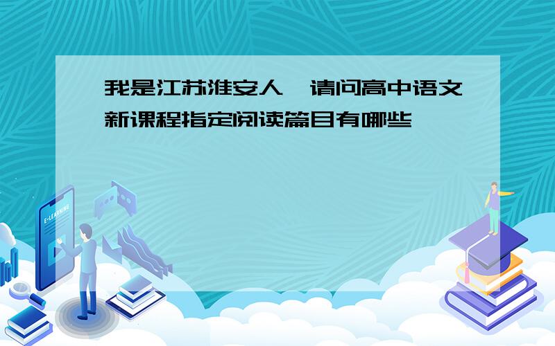 我是江苏淮安人,请问高中语文新课程指定阅读篇目有哪些