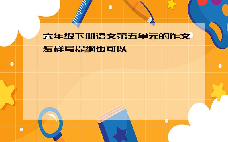 六年级下册语文第五单元的作文怎样写提纲也可以