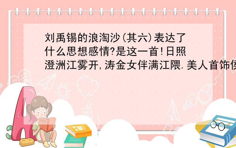 刘禹锡的浪淘沙(其六)表达了什么思想感情?是这一首!日照澄洲江雾开,涛金女伴满江隈.美人首饰侯王印,尽是沙中海底来.