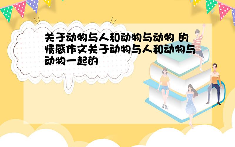 关于动物与人和动物与动物 的情感作文关于动物与人和动物与动物一起的